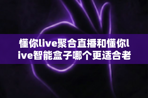 懂你live聚合直播和懂你live智能盒子哪个更适合老人用？中老年用户最佳选择深度测评指南