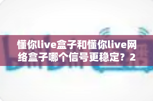 懂你live盒子和懂你live网络盒子哪个信号更稳定?2025年最全深度对比与选购指南 懂你live盒子和懂你live网络盒子哪个信号更稳定?2025年最全深度对比与选购指南