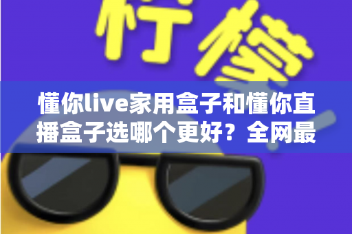 懂你live家用盒子和懂你直播盒子选哪个更好?全网最全对比测评帮你精准避坑不花冤枉钱 懂你live家用盒子和懂你直播盒子选哪个更好?全网最全对比测评帮你精准避坑不花冤枉钱
