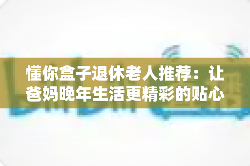 懂你盒子退休老人推荐:让爸妈晚年生活更精彩的贴心智能选择 懂你盒子退休老人推荐:让爸妈晚年生活更精彩的贴心智能选择