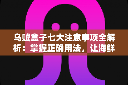 乌贼盒子七大注意事项全解析：掌握正确用法，让海鲜保鲜更持久、更安心的实用指南