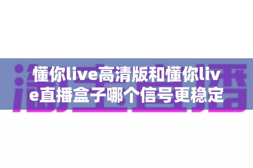 懂你live高清版和懂你live直播盒子哪个信号更稳定?深度对比解析与实用选购指南 懂你live高清版和懂你live直播盒子哪个信号更稳定?深度对比解析与实用选购指南