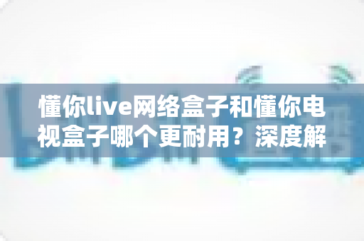 懂你live网络盒子和懂你电视盒子哪个更耐用？深度解析帮你选对不选贵