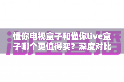 懂你电视盒子和懂你live盒子哪个更值得买?深度对比评测助你买到不后悔的电视盒子 懂你电视盒子和懂你live盒子哪个更值得买?深度对比评测助你买到不后悔的电视盒子