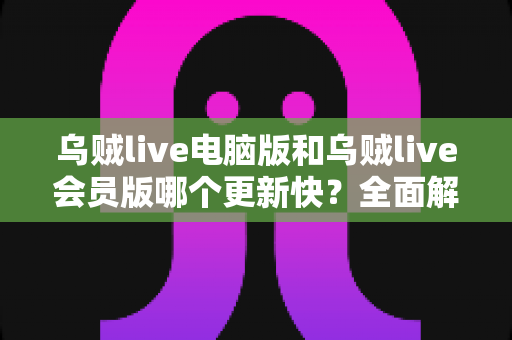 乌贼live电脑版和乌贼live会员版哪个更新快?全面解析版本更新机制与选择建议 乌贼live电脑版和乌贼live会员版哪个更新快?全面解析版本更新机制与选择建议