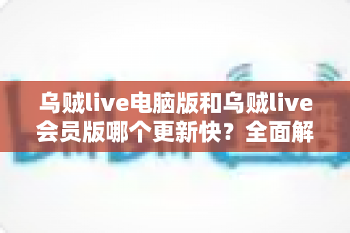 乌贼live电脑版和乌贼live会员版哪个更新快？全面解析版本更新机制与选择建议