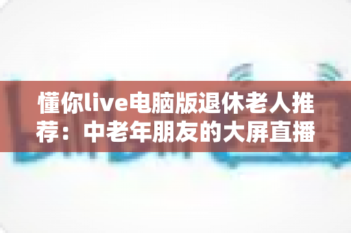 懂你live电脑版退休老人推荐:中老年朋友的大屏直播娱乐贴心指南 懂你live电脑版退休老人推荐:中老年朋友的大屏直播娱乐贴心指南