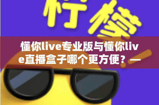 懂你live专业版与懂你live直播盒子哪个更方便？——全方位对比解析，帮你找到最适合的版本