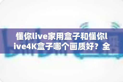 懂你live家用盒子和懂你live4K盒子哪个画质好？全面对比深度解析，帮你选对不选贵