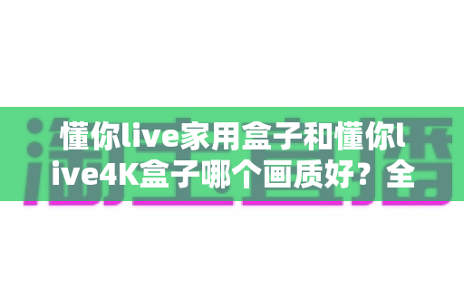 懂你live家用盒子和懂你live4K盒子哪个画质好？全面对比深度解析，帮你选对不选贵