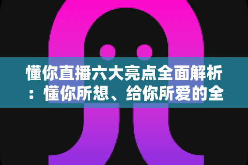 懂你直播六大亮点全面解析：懂你所想、给你所爱的全新直播体验指南