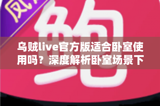 乌贼live官方版适合卧室使用吗?深度解析卧室场景下的使用体验与实用建议 乌贼live官方版适合卧室使用吗?深度解析卧室场景下的使用体验与实用建议
