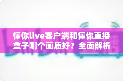 懂你live客户端和懂你直播盒子哪个画质好？全面解析两大观影方案的画质差异与选购指南