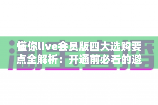 懂你live会员版四大选购要点全解析：开通前必看的避坑与省钱指南