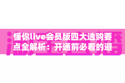 懂你live会员版四大选购要点全解析：开通前必看的避坑与省钱指南