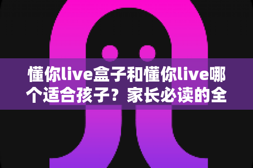 懂你live盒子和懂你live哪个适合孩子?家长必读的全面对比与选购指南 懂你live盒子和懂你live哪个适合孩子?家长必读的全面对比与选购指南