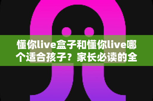懂你live盒子和懂你live哪个适合孩子?家长必读的全面对比与选购指南 懂你live盒子和懂你live哪个适合孩子?家长必读的全面对比与选购指南