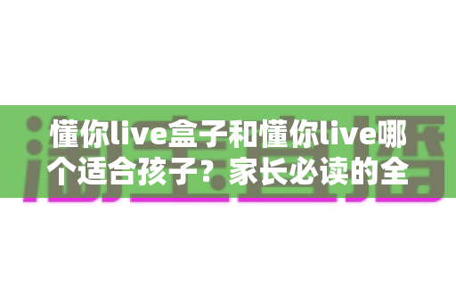 懂你live盒子和懂你live哪个适合孩子?家长必读的全面对比与选购指南 懂你live盒子和懂你live哪个适合孩子?家长必读的全面对比与选购指南
