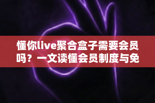 懂你live聚合盒子需要会员吗？一文读懂会员制度与免费使用全攻略