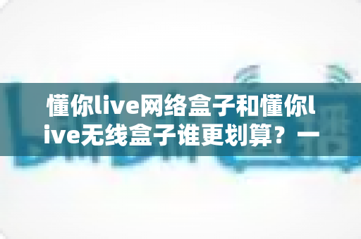 懂你live网络盒子和懂你live无线盒子谁更划算？一文读懂选购攻略与性价比分析