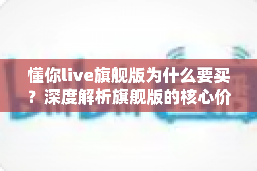 懂你live旗舰版为什么要买？深度解析旗舰版的核心价值与购买理由