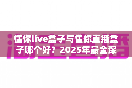 懂你live盒子与懂你直播盒子哪个好？2025年最全深度对比评测，看完这篇再买不踩坑