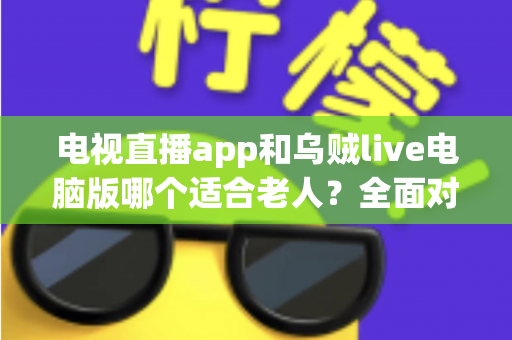 电视直播app和乌贼live电脑版哪个适合老人？全面对比与实用选购指南