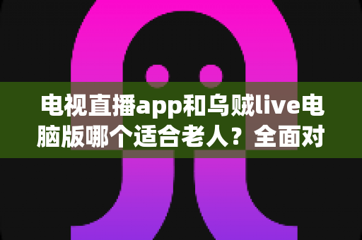 电视直播app和乌贼live电脑版哪个适合老人？全面对比与实用选购指南
