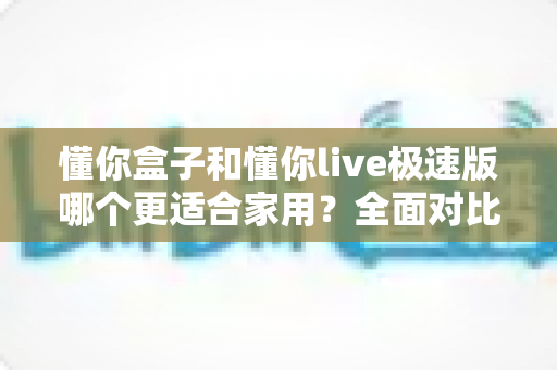 懂你盒子和懂你live极速版哪个更适合家用？全面对比解析帮你找到最适合的选择