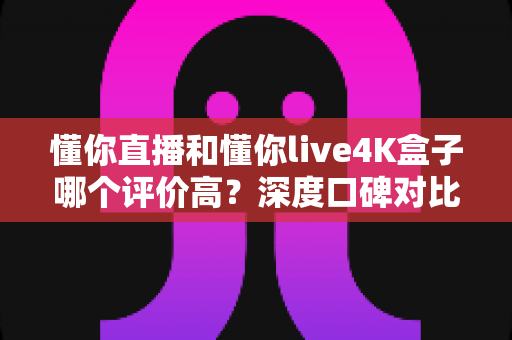 懂你直播和懂你live4K盒子哪个评价高？深度口碑对比与选购指南全解析