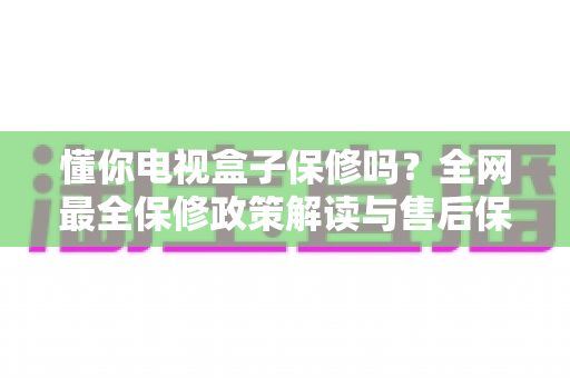 懂你电视盒子保修吗?全网最全保修政策解读与售后保障实用指南 懂你电视盒子保修吗?全网最全保修政策解读与售后保障实用指南