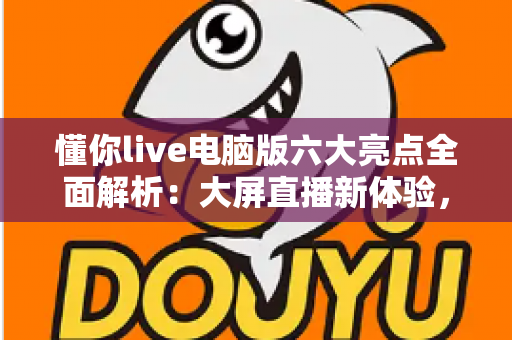 懂你live电脑版六大亮点全面解析:大屏直播新体验,观看互动更尽兴 懂你live电脑版六大亮点全面解析:大屏直播新体验,观看互动更尽兴