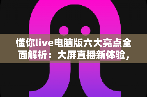 懂你live电脑版六大亮点全面解析:大屏直播新体验,观看互动更尽兴 懂你live电脑版六大亮点全面解析:大屏直播新体验,观看互动更尽兴