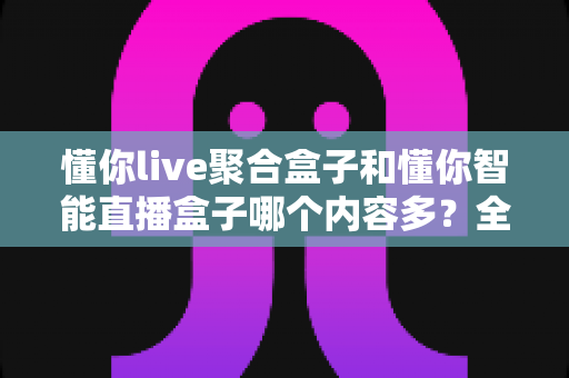 懂你live聚合盒子和懂你智能直播盒子哪个内容多?全方位深度对比评测帮你选对不选贵 懂你live聚合盒子和懂你智能直播盒子哪个内容多?全方位深度对比评测帮你选对不选贵