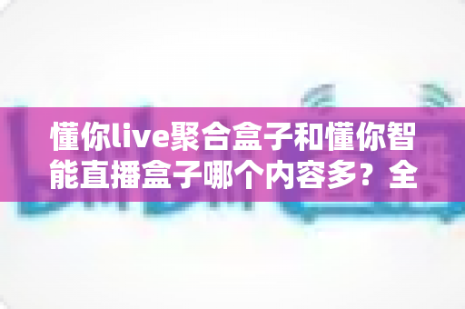 懂你live聚合盒子和懂你智能直播盒子哪个内容多?全方位深度对比评测帮你选对不选贵 懂你live聚合盒子和懂你智能直播盒子哪个内容多?全方位深度对比评测帮你选对不选贵