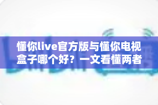 懂你live官方版与懂你电视盒子哪个好?一文看懂两者差异,选对不踩坑 懂你live官方版与懂你电视盒子哪个好?一文看懂两者差异,选对不踩坑