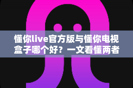 懂你live官方版与懂你电视盒子哪个好?一文看懂两者差异,选对不踩坑 懂你live官方版与懂你电视盒子哪个好?一文看懂两者差异,选对不踩坑