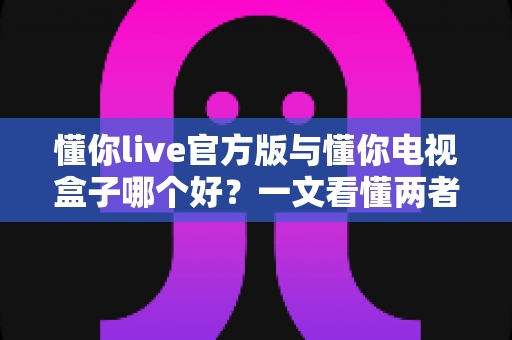 懂你live官方版与懂你电视盒子哪个好？一文看懂两者差异，选对不踩坑