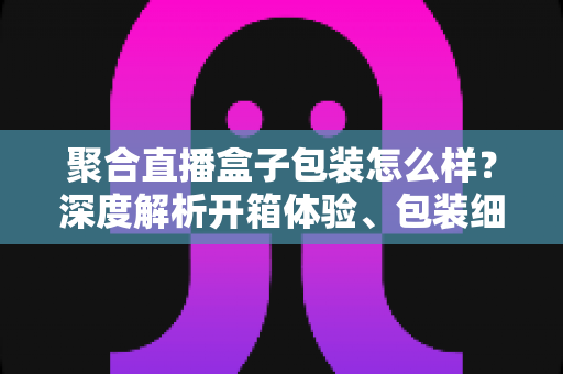 聚合直播盒子包装怎么样?深度解析开箱体验、包装细节与选购避坑指南 聚合直播盒子包装怎么样?深度解析开箱体验、包装细节与选购避坑指南