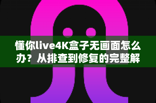 懂你live4K盒子无画面怎么办？从排查到修复的完整解决方案大全