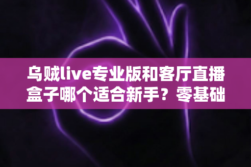 乌贼live专业版和客厅直播盒子哪个适合新手？零基础主播入门设备选择全攻略