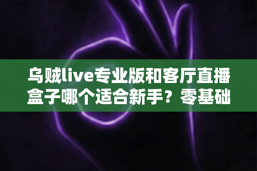 乌贼live专业版和客厅直播盒子哪个适合新手？零基础主播入门设备选择全攻略