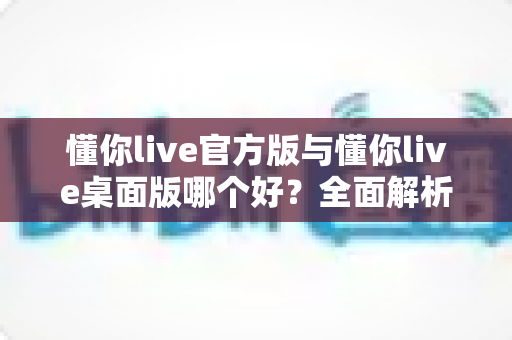 懂你live官方版与懂你live桌面版哪个好?全面解析助你找到最适合的直播利器 懂你live官方版与懂你live桌面版哪个好?全面解析助你找到最适合的直播利器