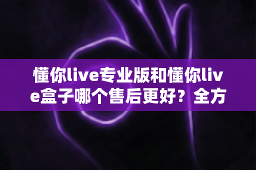 懂你live专业版和懂你live盒子哪个售后更好？全方位对比分析与避坑选购指南