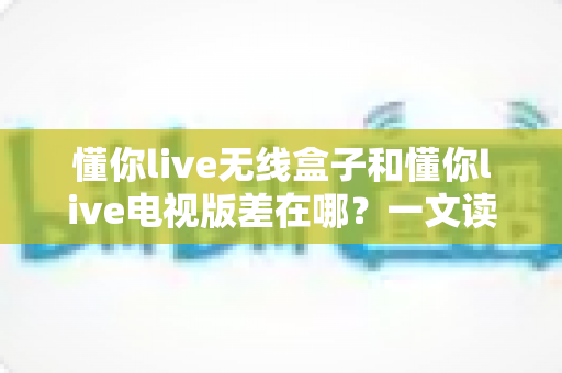 懂你live无线盒子和懂你live电视版差在哪?一文读懂两大版本核心区别与选购建议 懂你live无线盒子和懂你live电视版差在哪?一文读懂两大版本核心区别与选购建议