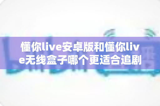 懂你live安卓版和懂你live无线盒子哪个更适合追剧？深度对比帮你选出最佳追剧神器