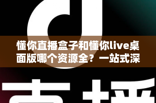 懂你直播盒子和懂你live桌面版哪个资源全？一站式深度对比全解析
