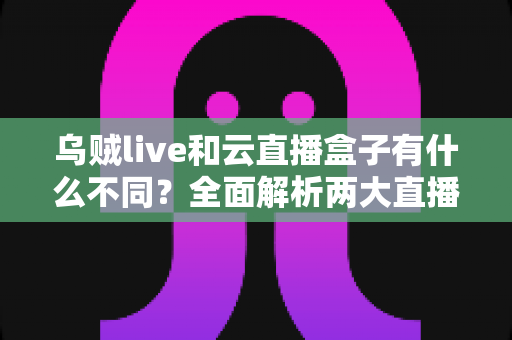 乌贼live和云直播盒子有什么不同？全面解析两大直播工具的核心差异与选购指南