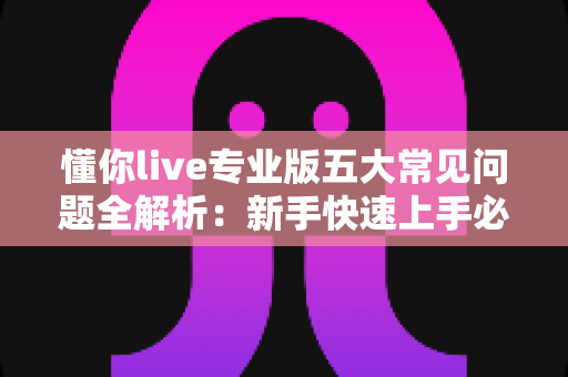 懂你live专业版五大常见问题全解析：新手快速上手必备指南