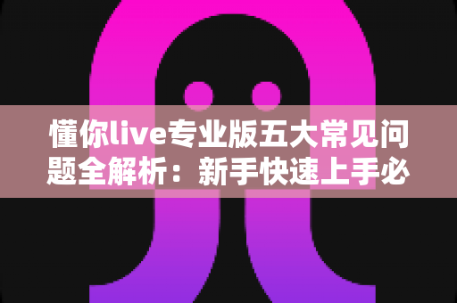 懂你live专业版五大常见问题全解析：新手快速上手必备指南